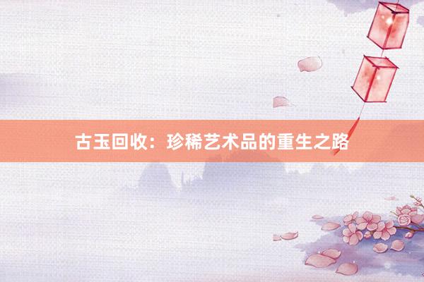 古玉回收：珍稀艺术品的重生之路