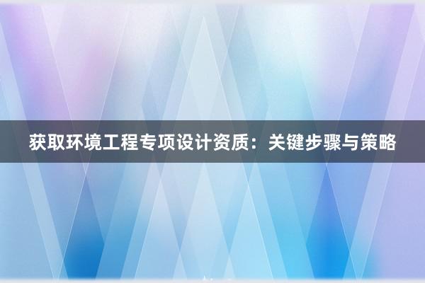 获取环境工程专项设计资质：关键步骤与策略