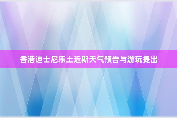 香港迪士尼乐土近期天气预告与游玩提出